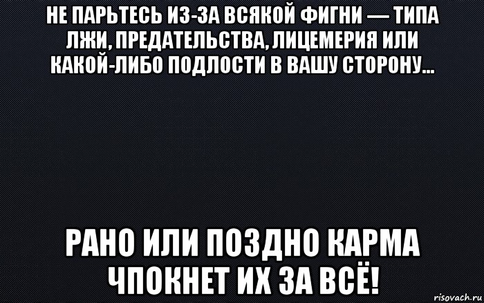 не парьтесь из-за всякой фигни — типа лжи, предательства, лицемерия или какой-либо подлости в вашу сторону… рано или поздно карма чпокнет их за всё!