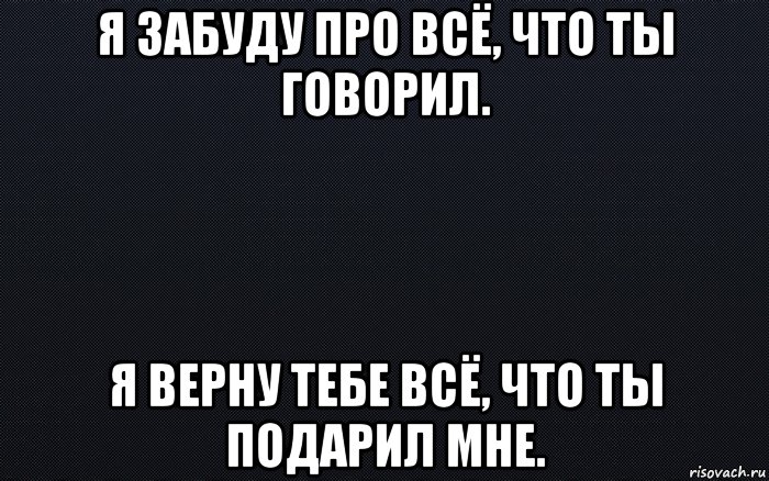 я забуду про всё, что ты говорил. я верну тебе всё, что ты подарил мне.