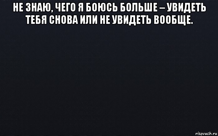 Я снова вижу тебя. Боюсь не увидеть тебя. Я не знаю чего я боюсь больше увидеть тебя снова или не увидеть вообще. Я не знаю чего боюсь больше увидеть тебя. Не знаю чего я боюсь больше.