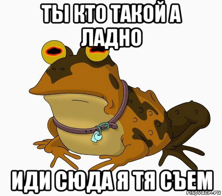 ты кто такой а ладно иди сюда я тя съем