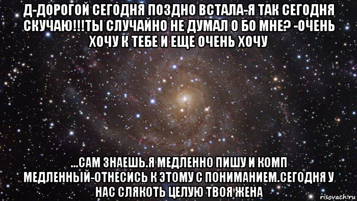 д-дорогой сегодня поздно встала-я так сегодня скучаю!!!ты случайно не думал о бо мне? -очень хочу к тебе и еще очень хочу ...сам знаешь.я медленно пишу и комп медленный-отнесись к этому с пониманием.сегодня у нас слякоть целую твоя жена, Мем  Космос (офигенно)