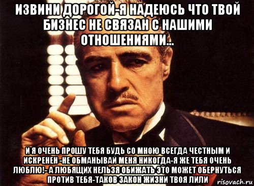 извини дорогой-я надеюсь что твой бизнес не связан с нашими отношениями... и я очень прошу тебя будь со мною всегда честным и искренен -не обманывай меня никогда-я же тебя очень люблю!- а любящих нельзя обижать это может обернуться против тебя-таков закон жизни твоя лили, Мем крестный отец