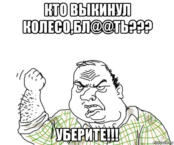 кто выкинул колесо,бл@@ть??? уберите!!!