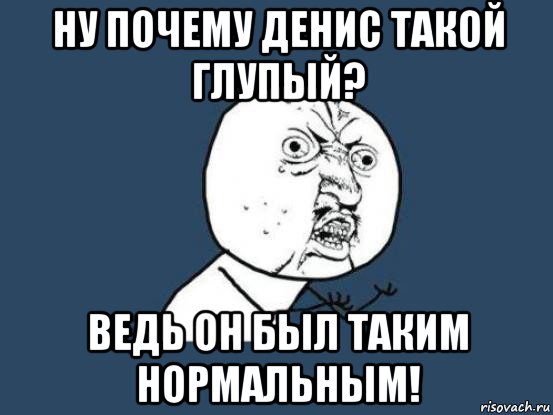 ну почему денис такой глупый? ведь он был таким нормальным!, Мем Ну почему