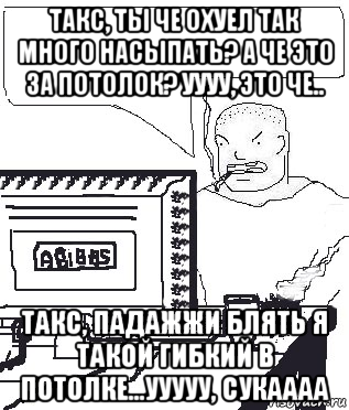 такс, ты че охуел так много насыпать? а че это за потолок? уууу, это че.. такс, падажжи блять я такой гибкий в потолке...ууууу, сукаааа, Мем Падажжи