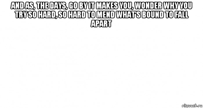 and as, the days, go by it makes you, wonder why you try so hard, so hard to mend what's bound to fall apart 