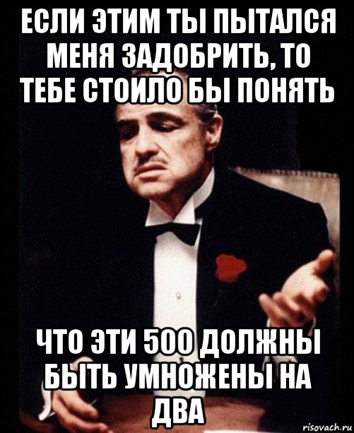 если этим ты пытался меня задобрить, то тебе стоило бы понять что эти 500 должны быть умножены на два, Мем ты делаешь это без уважения