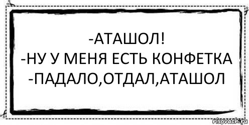 -Аташол!
-Ну у меня есть конфетка
-Падало,отдал,Аташол 