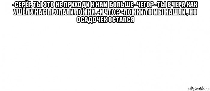 -серёг, ты это не приходи к нам больше -чего? -ты вчера как ушёл у нас пропали ложки. -и что ? -ложки то мы нашли , но осадочек остался , Мем Белый ФОН