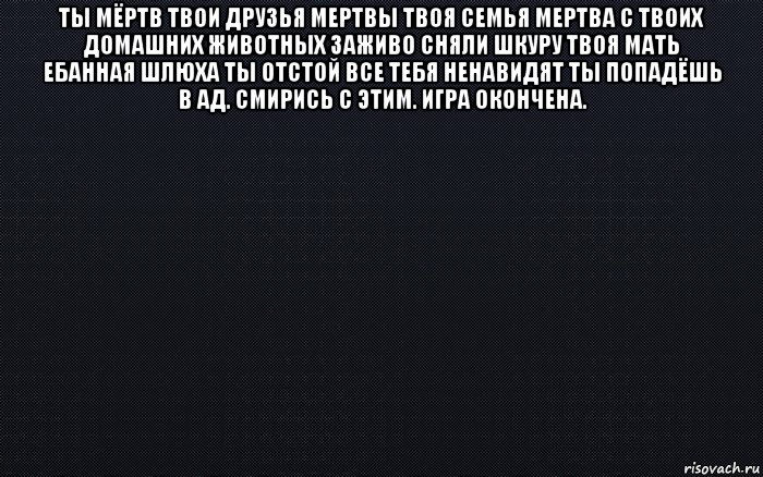 ты мёртв твои друзья мертвы твоя семья мертва с твоих домашних животных заживо сняли шкуру твоя мать ебанная шлюха ты отстой все тебя ненавидят ты попадёшь в ад. смирись с этим. игра окончена. , Мем черный фон