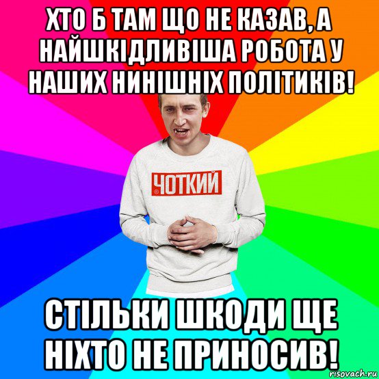 хто б там що не казав, а найшкідливіша робота у наших нинішніх політиків! стільки шкоди ще ніхто не приносив!, Мем Чоткий