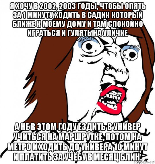 я хочу в 2002, 2003 годы, чтобы опять за 1 минуту ходить в садик который ближе к моему дому и там спокойно играться и гулять на уличке а не в этом году ездить в универ учиться на маршрутке, потом на метро и ходить до универа 10 минут и платить за учёбу в месяц блин., Мем Ну почему (девушка)