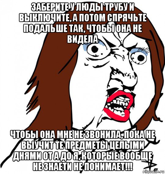 заберите у люды трубу и выключите, а потом спрячьте подальше так, чтобы она не видела чтобы она мне не звонила, пока не выучит те предметы целыми днями от а до я, которые вообще не знаети не понимает!!!, Мем Ну почему (девушка)