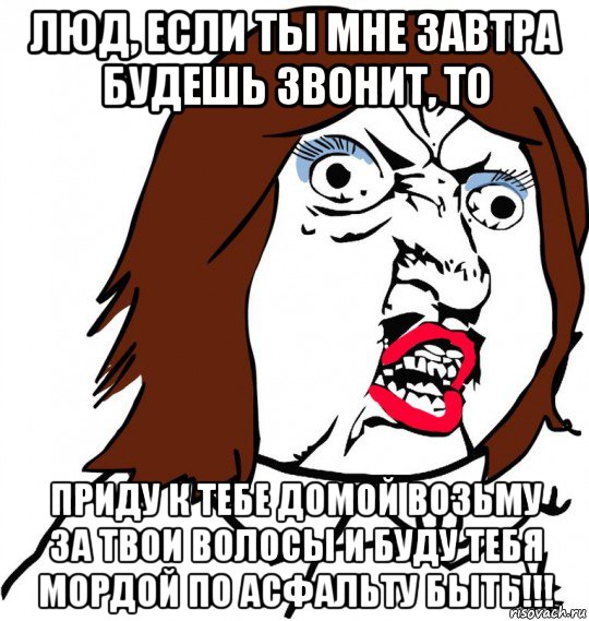 люд, если ты мне завтра будешь звонит, то приду к тебе домой возьму за твои волосы и буду тебя мордой по асфальту быть!!!, Мем Ну почему (девушка)