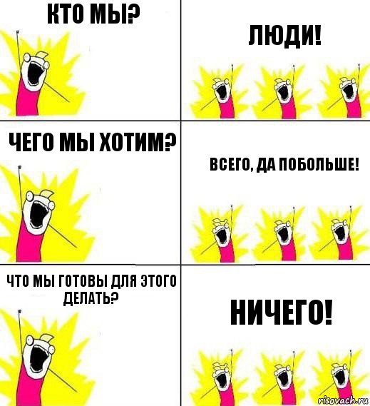 Кто мы? Люди! Чего мы хотим? Всего, да побольше! Что мы готовы для этого делать? Ничего!