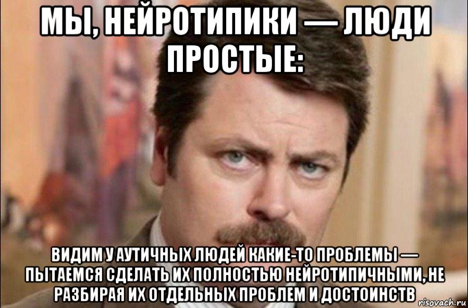 мы, нейротипики — люди простые: видим у аутичных людей какие-то проблемы — пытаемся сделать их полностью нейротипичными, не разбирая их отдельных проблем и достоинств, Мем  Я человек простой