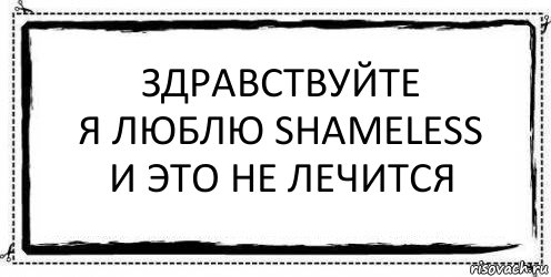 Здравствуйте
Я люблю Shameless
И это не лечится 