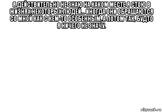 я действительно не знаю на каком месте я стою в жизнях некоторых людей... иногда они обращаются со мной как с кем-то особенным, а потом так, будто я ничего не значу. , Мем Белый фон