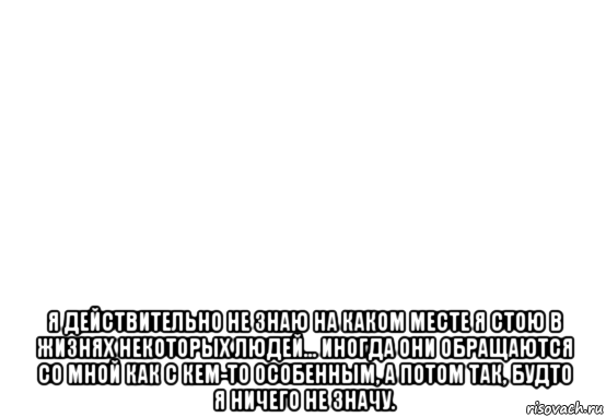  я действительно не знаю на каком месте я стою в жизнях некоторых людей... иногда они обращаются со мной как с кем-то особенным, а потом так, будто я ничего не значу., Мем Белый фон