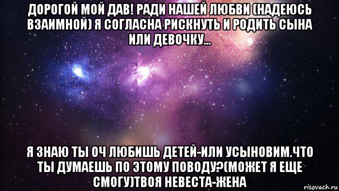 дорогой мой дав! ради нашей любви (надеюсь взаимной) я согласна рискнуть и родить сына или девочку... я знаю ты оч любишь детей-или усыновим.что ты думаешь по этому поводу?(может я еще смогу)твоя невеста-жена, Мем  быть Лерой