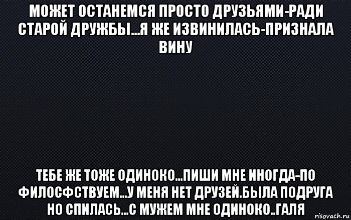 может останемся просто друзьями-ради старой дружбы...я же извинилась-признала вину тебе же тоже одиноко...пиши мне иногда-по филосфствуем...у меня нет друзей.была подруга но спилась...с мужем мне одиноко..галя, Мем черный фон