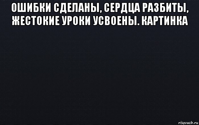 ошибки сделаны, сердца разбиты, жестокие уроки усвоены. картинка 