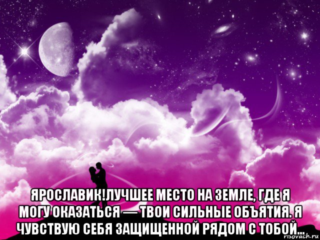  ярославик!лучшее место на земле, где я могу оказаться — твои сильные объятия. я чувствую себя защищенной рядом с тобой...