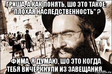 гриша, а как понять, шо это такое: "плохая наследственность" ? фима, я думаю, шо это когда тебя вичеркнули из завещания...