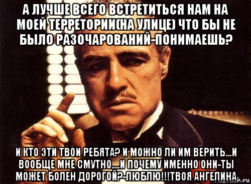 а лучше всего встретиться нам на моей терретории(на улице) что бы не было разочарований-понимаешь? и кто эти твои ребята? и можно ли им верить...и вообще мне смутно....и почему именно они-ты может болен дорогой?-люблю!!!твоя ангелина, Мем крестный отец