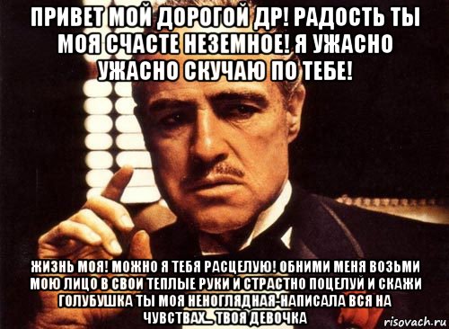 привет мой дорогой др! радость ты моя счасте неземное! я ужасно ужасно скучаю по тебе! жизнь моя! можно я тебя расцелую! обними меня возьми мою лицо в свои теплые руки и страстно поцелуй и скажи голубушка ты моя неноглядная-написала вся на чувствах... твоя девочка, Мем крестный отец