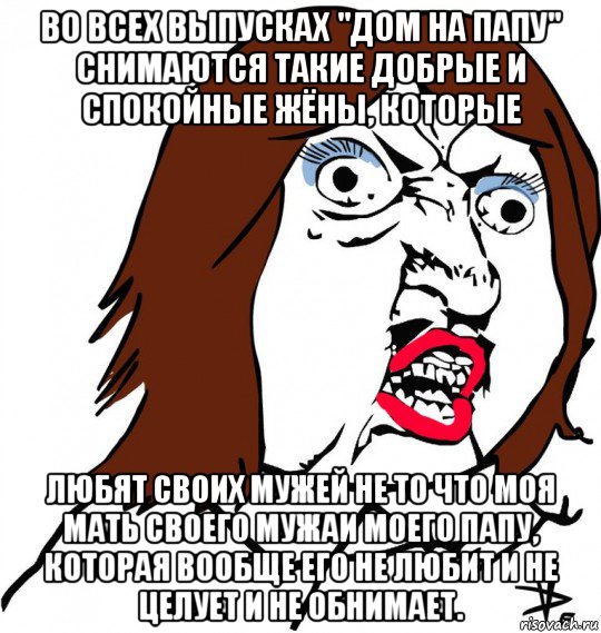 во всех выпусках "дом на папу" снимаются такие добрые и спокойные жёны, которые любят своих мужей не то что моя мать своего мужаи моего папу, которая вообще его не любит и не целует и не обнимает., Мем Ну почему (девушка)