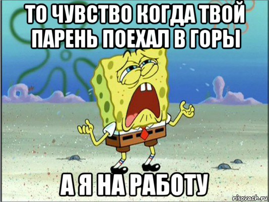 то чувство когда твой парень поехал в горы а я на работу, Мем Спанч Боб плачет