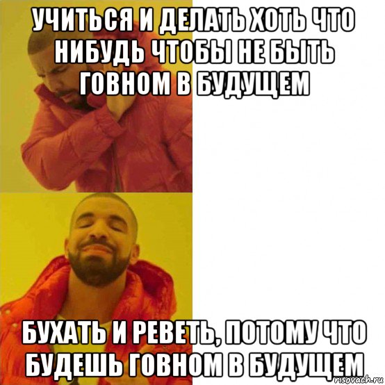 учиться и делать хоть что нибудь чтобы не быть говном в будущем бухать и реветь, потому что будешь говном в будущем