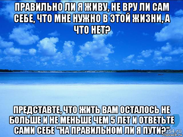 правильно ли я живу, не вру ли сам себе, что мне нужно в этой жизни, а что нет? представте, что жить вам осталось не больше и не меньше чем 5 лет и ответьте сами себе "на правильном ли я пути?", Мем у каждой Ксюши должен быть свой 