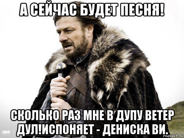 а сейчас будет песня! сколько раз мне в дупу ветер дул!испоняет - дениска ви., Мем Зима близко крепитесь (Нед Старк)