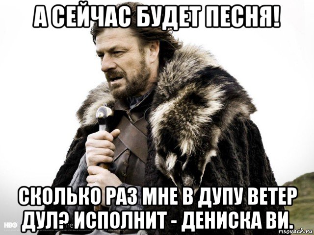 а сейчас будет песня! сколько раз мне в дупу ветер дул? исполнит - дениска ви., Мем Зима близко крепитесь (Нед Старк)