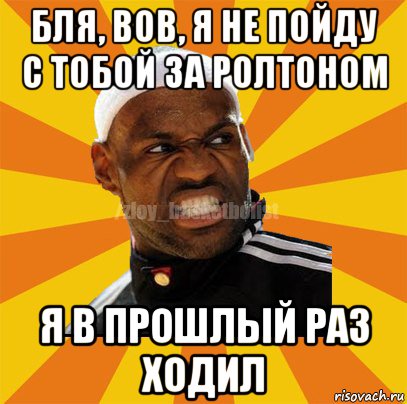 бля, вов, я не пойду с тобой за ролтоном я в прошлый раз ходил