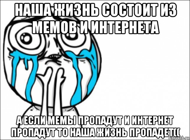 наша жизнь состоит из мемов и интернета а если мемы пропадут и интернет пропадут то наша жизнь пропадет((