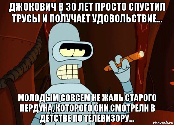 джокович в 30 лет просто спустил трусы и получает удовольствие... молодым совсем не жаль старого пердуна, которого они смотрели в детстве по телевизору..., Мем bender