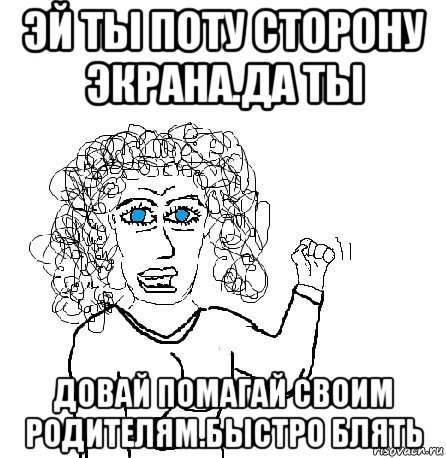 эй ты поту сторону экрана.да ты довай помагай своим родителям.быстро блять