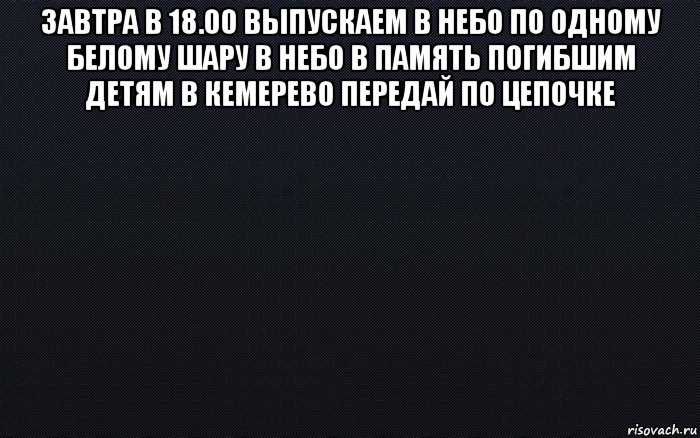 завтра в 18.00 выпускаем в небо по одному белому шару в небо в память погибшим детям в кемерево передай по цепочке 