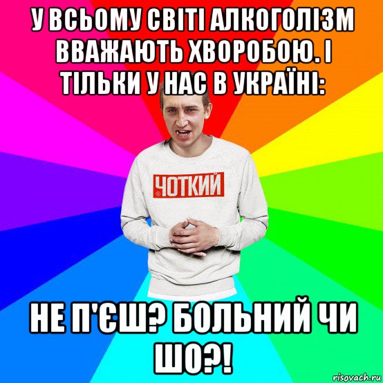 у всьому світі алкоголізм вважають хворобою. і тільки у нас в україні: не п'єш? больний чи шо?!, Мем Чоткий