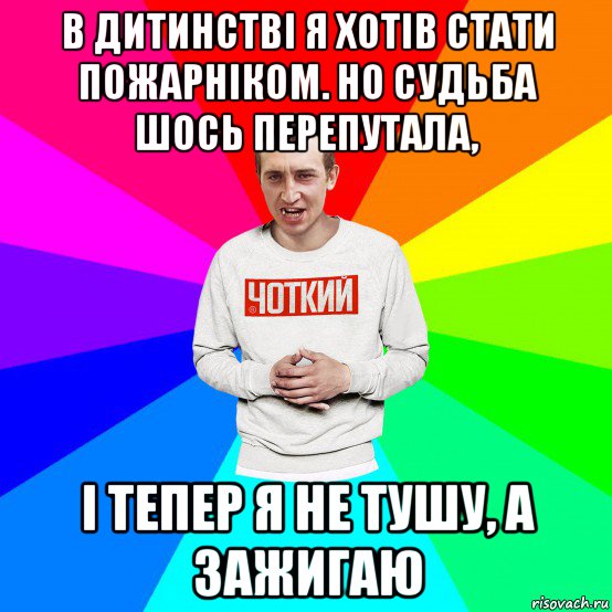 в дитинстві я хотів стати пожарніком. но судьба шось перепутала, і тепер я не тушу, а зажигаю