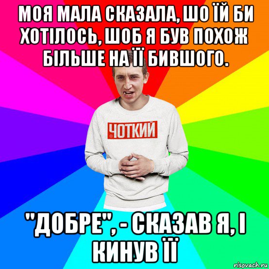 моя мала сказала, шо їй би хотілось, шоб я був похож більше на її бившого. "добре", - сказав я, і кинув її, Мем Чоткий