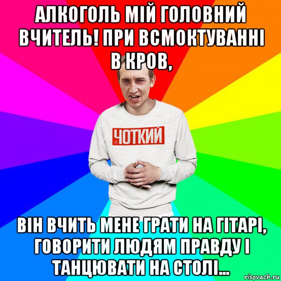 алкоголь мій головний вчитель! при всмоктуванні в кров, він вчить мене грати на гітарі, говорити людям правду і танцювати на столі...