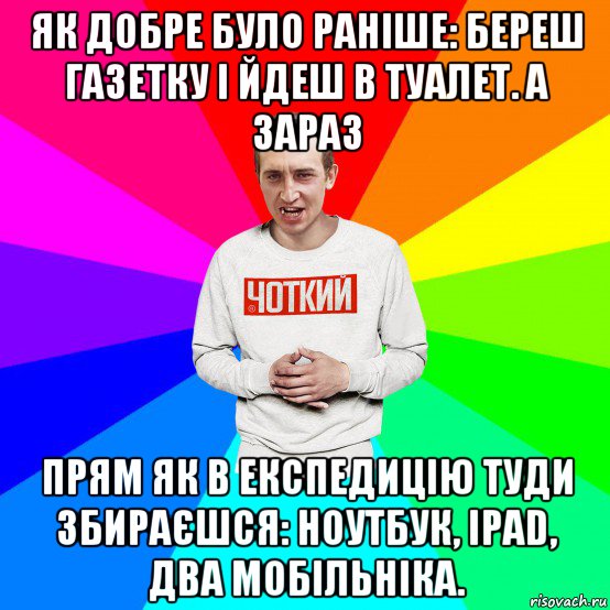 як добре було раніше: береш газетку і йдеш в туалет. а зараз прям як в експедицію туди збираєшся: ноутбук, ipad, два мобільніка.