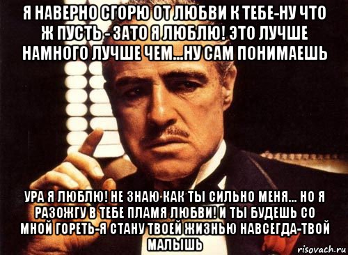 я наверно сгорю от любви к тебе-ну что ж пусть - зато я люблю! это лучше намного лучше чем...ну сам понимаешь ура я люблю! не знаю как ты сильно меня... но я разожгу в тебе пламя любви! и ты будешь со мной гореть-я стану твоей жизнью навсегда-твой малышь, Мем крестный отец