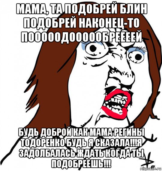 мама, та подобрей блин подобрей наконец-то пооооодоооообреееей будь доброй как мама регины тодоренко будь я сказала!!!я задолбалась ждать когда ты подобреешь!!!, Мем Ну почему (девушка)