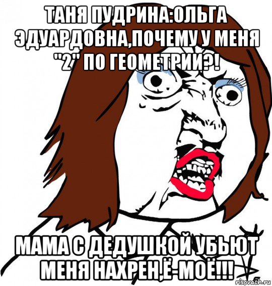 таня пудрина:ольга эдуардовна,почему у меня "2" по геометрии?! мама с дедушкой убьют меня нахрен,ё-моё!!!, Мем Ну почему (девушка)