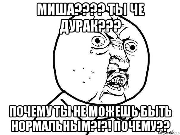 миша???? ты че дурак??? почему ты не можешь быть нормальным?!?! почему??